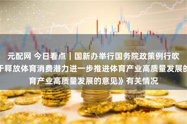 元配网 今日看点｜国新办举行国务院政策例行吹风会，介绍《关于释放体育消费潜力进一步推进体育产业高质量发展的意见》有关情况