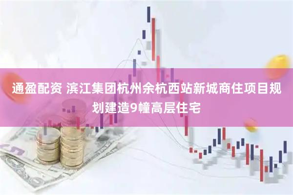 通盈配资 滨江集团杭州余杭西站新城商住项目规划建造9幢高层住宅