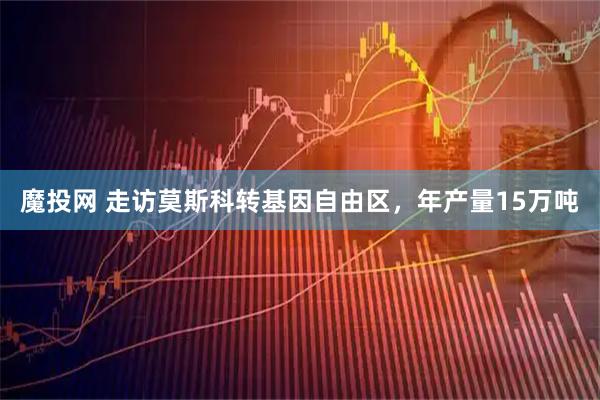 魔投网 走访莫斯科转基因自由区，年产量15万吨