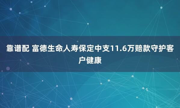靠谱配 富德生命人寿保定中支11.6万赔款守护客户健康
