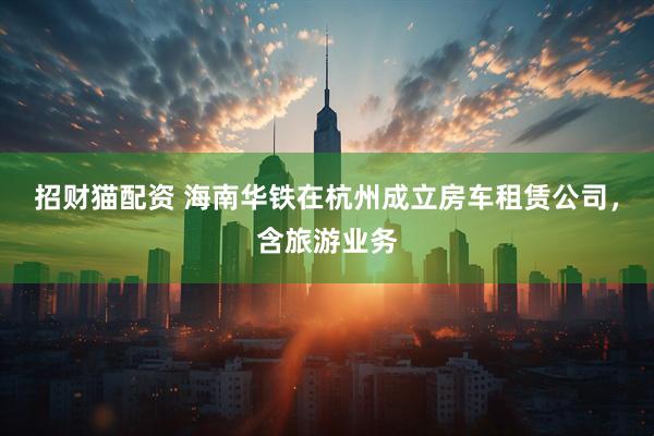 招财猫配资 海南华铁在杭州成立房车租赁公司，含旅游业务