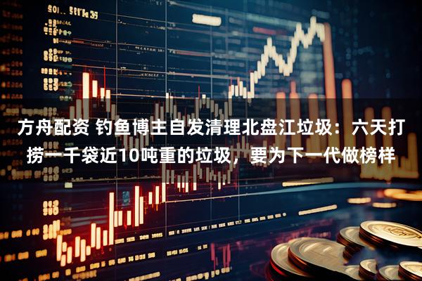 方舟配资 钓鱼博主自发清理北盘江垃圾：六天打捞一千袋近10吨重的垃圾，要为下一代做榜样