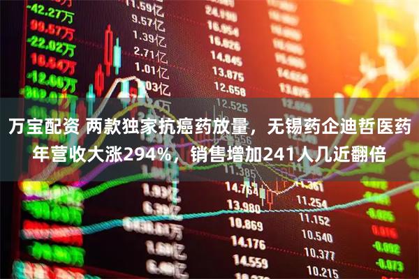 万宝配资 两款独家抗癌药放量，无锡药企迪哲医药年营收大涨294%，销售增加241人几近翻倍