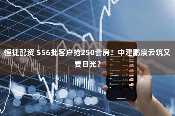 恒捷配资 556批客户抢250套房！中建鹏宸云筑又要日光？