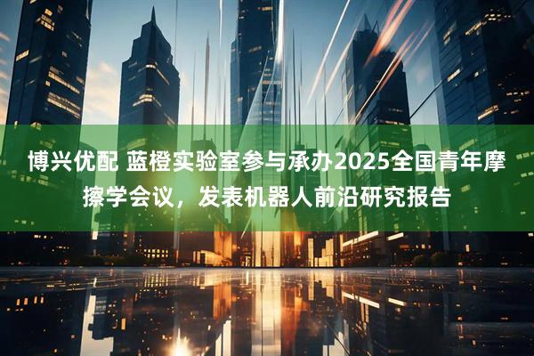 博兴优配 蓝橙实验室参与承办2025全国青年摩擦学会议，发表机器人前沿研究报告