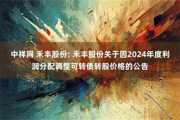 中祥网 禾丰股份: 禾丰股份关于因2024年度利润分配调整可转债转股价格的公告
