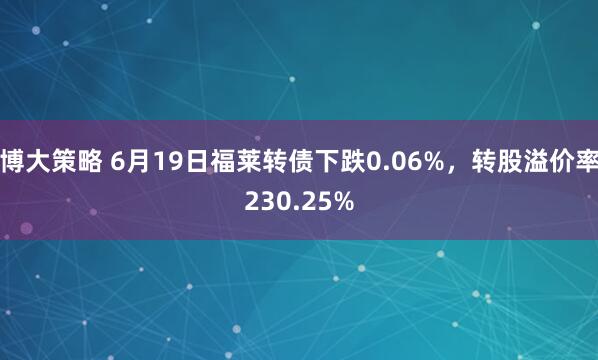 博大策略 6月19日福莱转债下跌0.06%，转股溢价率230.25%