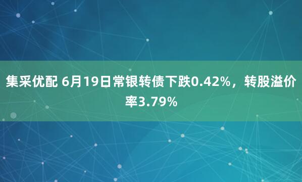 集采优配 6月19日常银转债下跌0.42%，转股溢价率3.79%
