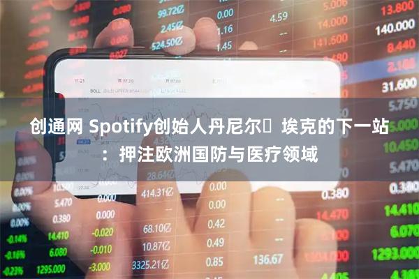 创通网 Spotify创始人丹尼尔・埃克的下一站：押注欧洲国防与医疗领域