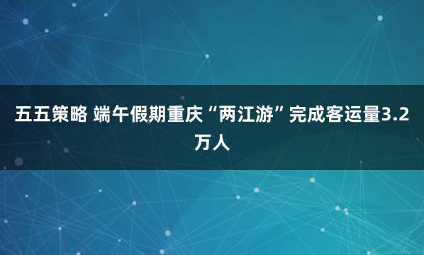 五五策略 端午假期重庆“两江游”完成客运量3.2万人