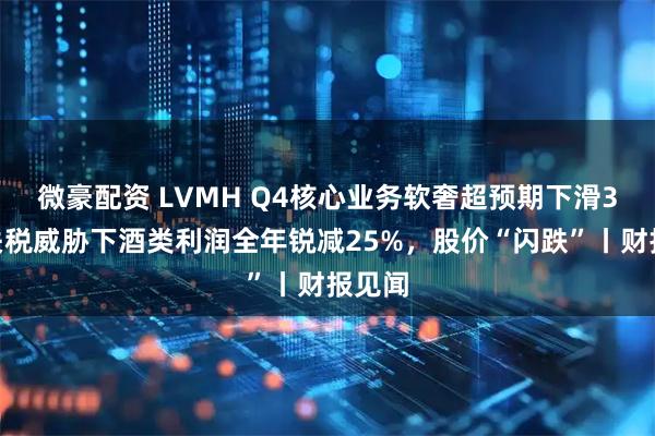 微豪配资 LVMH Q4核心业务软奢超预期下滑3%，关税威胁下酒类利润全年锐减25%，股价“闪跌”丨财报见闻