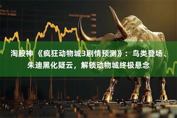 淘股神 《疯狂动物城3剧情预测》：鸟类登场、朱迪黑化疑云，解锁动物城终极悬念