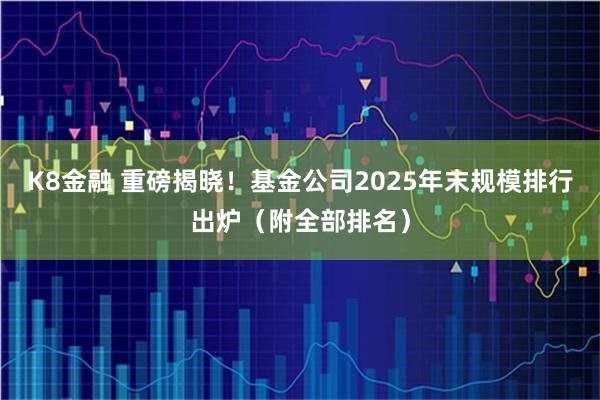 K8金融 重磅揭晓！基金公司2025年末规模排行出炉（附全部排名）