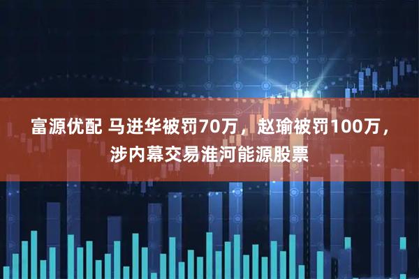 富源优配 马进华被罚70万，赵瑜被罚100万，涉内幕交易淮河能源股票