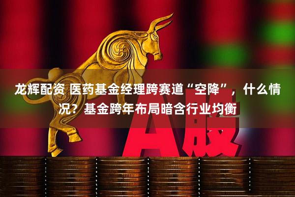龙辉配资 医药基金经理跨赛道“空降”，什么情况？基金跨年布局暗含行业均衡