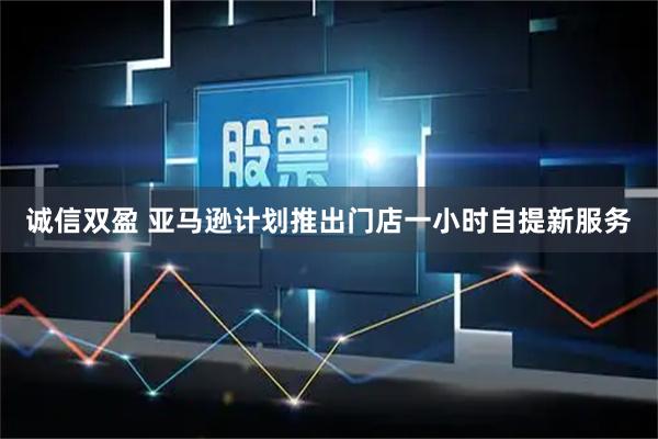 诚信双盈 亚马逊计划推出门店一小时自提新服务