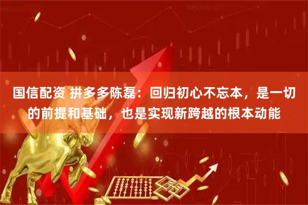 国信配资 拼多多陈磊：回归初心不忘本，是一切的前提和基础，也是实现新跨越的根本动能