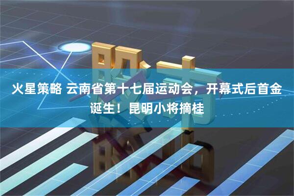 火星策略 云南省第十七届运动会，开幕式后首金诞生！昆明小将摘桂
