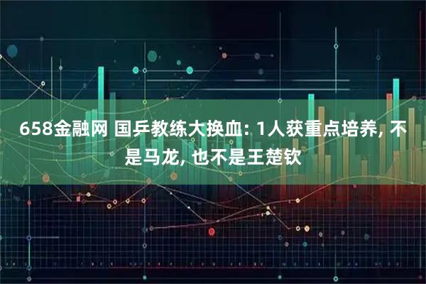 658金融网 国乒教练大换血: 1人获重点培养, 不是马龙, 也不是王楚钦